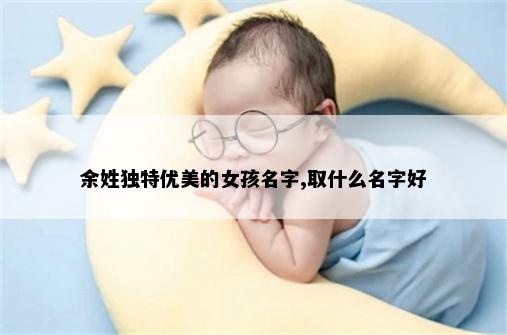 余姓独特优美的女孩名字,取什么名字好